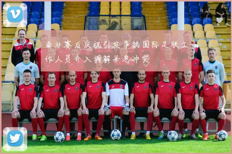 南非赛后庆祝引发争执国际足联工作人员介入调解平息冲突