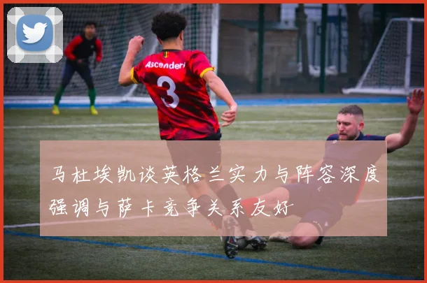 马杜埃凯谈英格兰实力与阵容深度强调与萨卡竞争关系友好