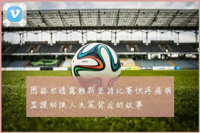 图赫尔透露赖斯坚持比赛但疼痛明显援助换人决策背后的故事
