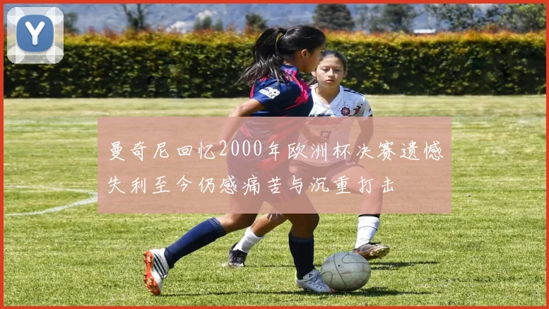 曼奇尼回忆2000年欧洲杯决赛遗憾失利至今仍感痛苦与沉重打击