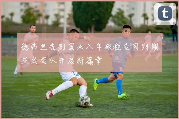 德弗里告别国米八年旅程合同到期正式离队开启新篇章