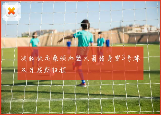 次轮状元桑顿加盟火箭将身穿3号球衣开启新征程