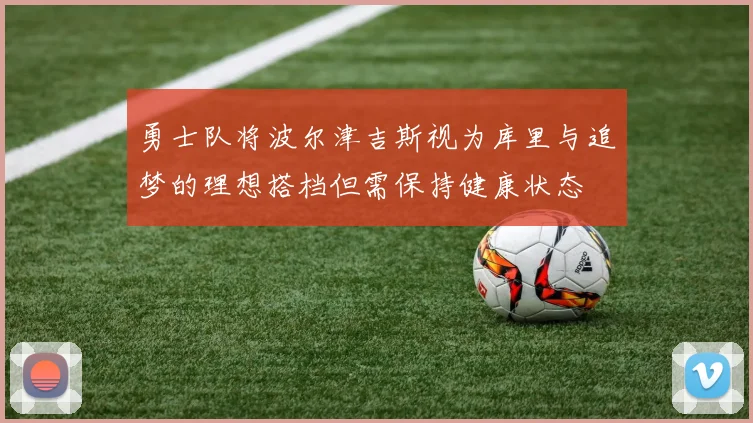 勇士队将波尔津吉斯视为库里与追梦的理想搭档但需保持健康状态
