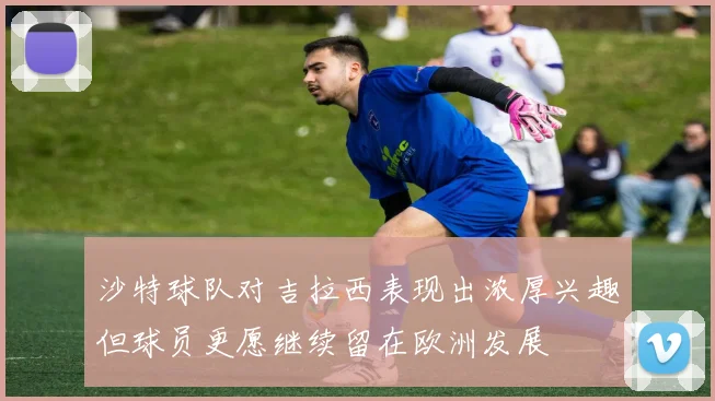 沙特球队对吉拉西表现出浓厚兴趣但球员更愿继续留在欧洲发展