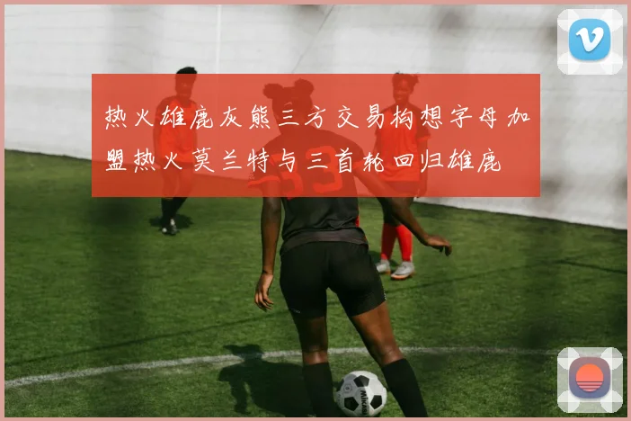 热火雄鹿灰熊三方交易构想字母加盟热火莫兰特与三首轮回归雄鹿