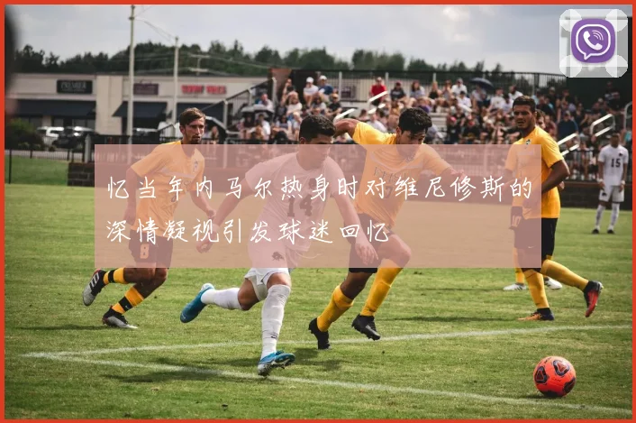 忆当年内马尔热身时对维尼修斯的深情凝视引发球迷回忆